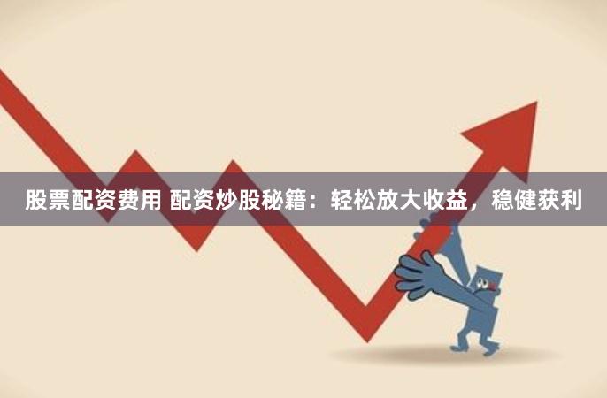 股票配资费用 配资炒股秘籍：轻松放大收益，稳健获利