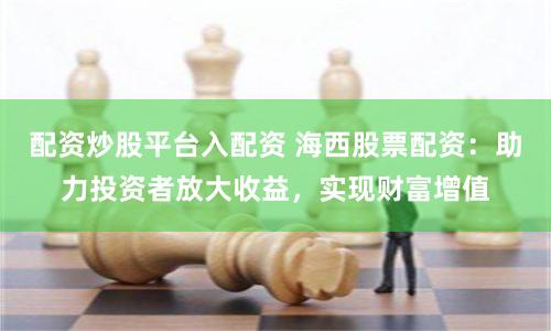 配资炒股平台入配资 海西股票配资：助力投资者放大收益，实现财富增值